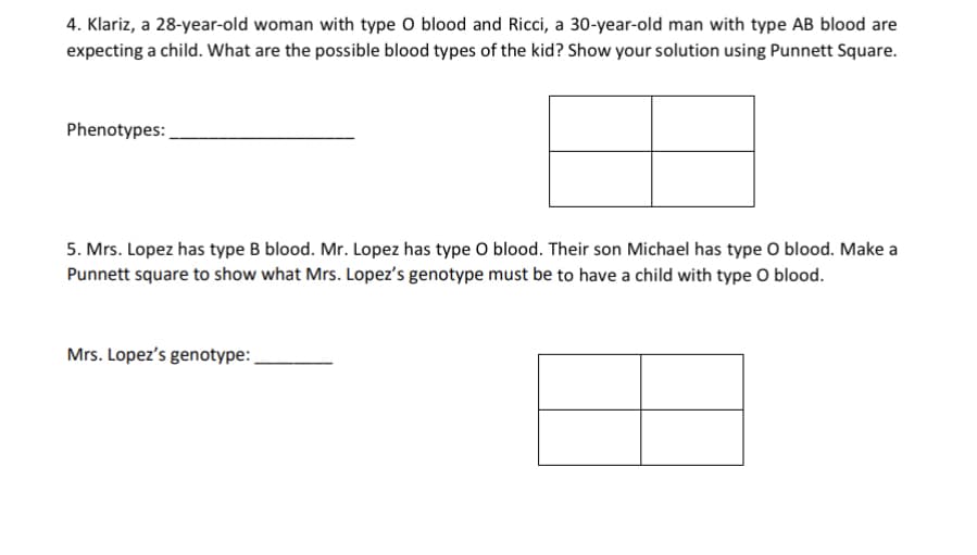 4. Klariz, a 28-year-old woman with type O blood and Ricci, a 30-year-old man with type AB blood are
expecting a child. What are the possible blood types of the kid? Show your solution using Punnett Square.
Phenotypes:
5. Mrs. Lopez has type B blood. Mr. Lopez has type O blood. Their son Michael has type O blood. Make a
Punnett square to show what Mrs. Lopez's genotype must be to have a child with type O blood.
Mrs. Lopez's genotype:
