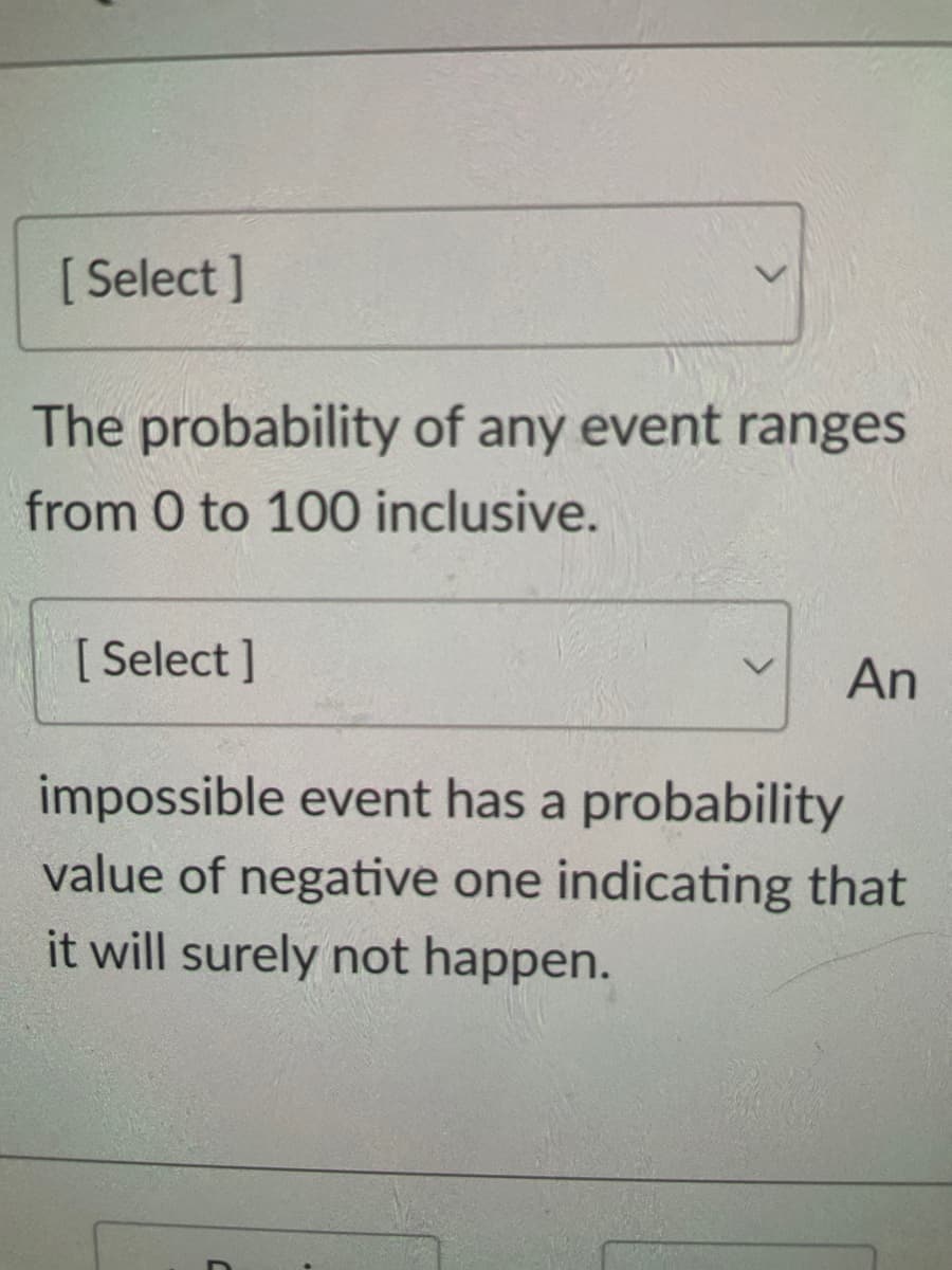 [ Select ]
The probability of any event ranges
from 0 to 100 inclusive.
[Select ]
An
impossible event has a probability
value of negative one indicating that
it will surely not happen.
