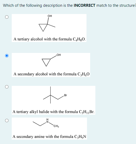 Which of the following description is the INCORRECT match to the structure?
он
A tertiary alcohol with the formula C,H3O.
A secondary alcohol with the formula C;H,0
to
Br
A tertiary alkyl halide with the formula C3H1„Br.
CH3
A secondary amine with the formula C3H,N
