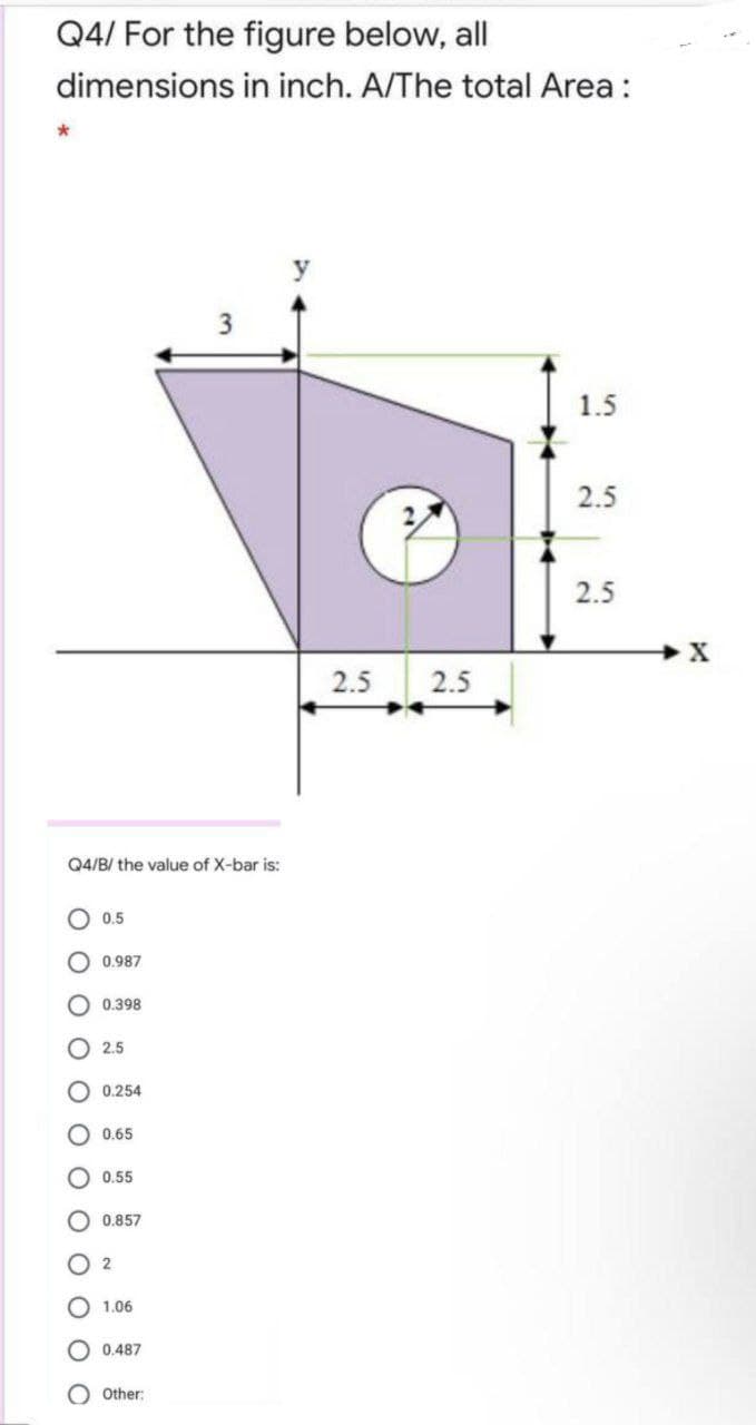 Q4/ For the figure below, all
dimensions in inch. A/The total Area :
3
1.5
2.5
2.5
2.5
2.5
Q4/B/ the value of X-bar is:
O 0.5
O 0.987
0.398
O 2,5
O 0.254
O 0.65
O 0.55
0.857
1.06
O 0.487
O Other:
O o O O OO
