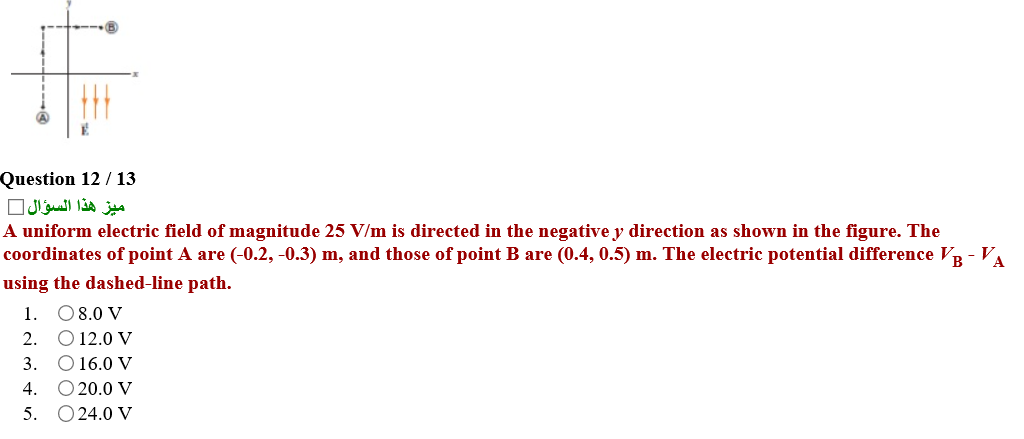 Question 12 / 13
ميز هذا السؤال
A uniform electric field of magnitude 25 V/m is directed in the negative y direction as shown in the figure. The
coordinates of point A are (-0.2, -0.3) m, and those of point B are (0.4, 0.5) m. The electric potential difference VR - VA
using the dashed-line path.
1. 08.0 V
2. O 12.0 V
3. O 16.0 V
O 20.0 V
5. O24.0 V
4.

