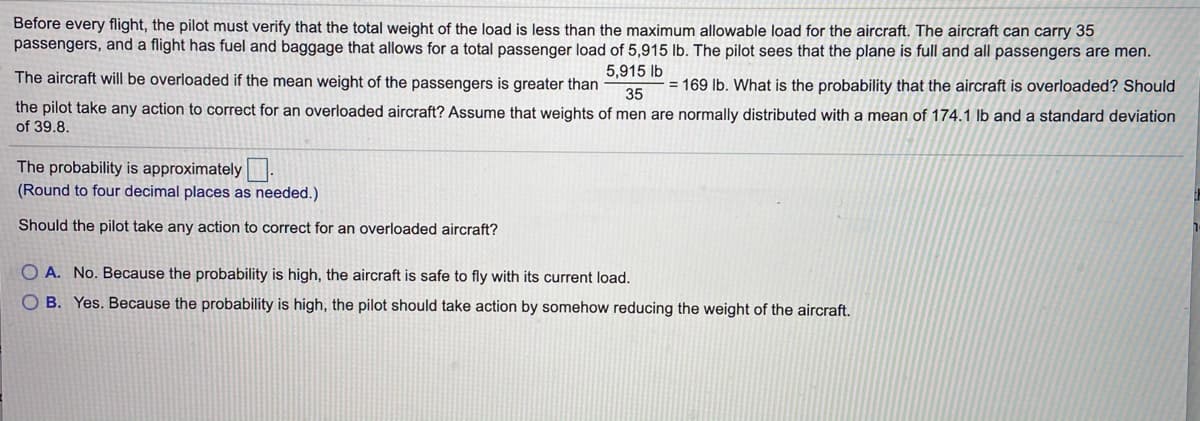 Before every flight, the pilot must verify that the total weight of the load is less than the maximum allowable load for the aircraft. The aircraft can carry 35
passengers, and a flight has fuel and baggage that allows for a total passenger load of 5,915 lb. The pilot sees that the plane is full and all passengers are men.
The aircraft will be overloaded if the mean weight of the passengers is greater than
5,915 lb
= 169 lb. What is the probability that the aircraft is overloaded? Should
35
the pilot take any action to correct for an overloaded aircraft? Assume that weights of men are normally distributed with a mean of 174.1 lb and a standard deviation
of 39.8.
The probability is approximately:
(Round to four decimal places as needed.)
Should the pilot take any action to correct for an overloaded aircraft?
O A. No. Because the probability is high, the aircraft is safe to fly with its current load.
O B. Yes. Because the probability is high, the pilot should take action by somehow reducing the weight of the aircraft.
