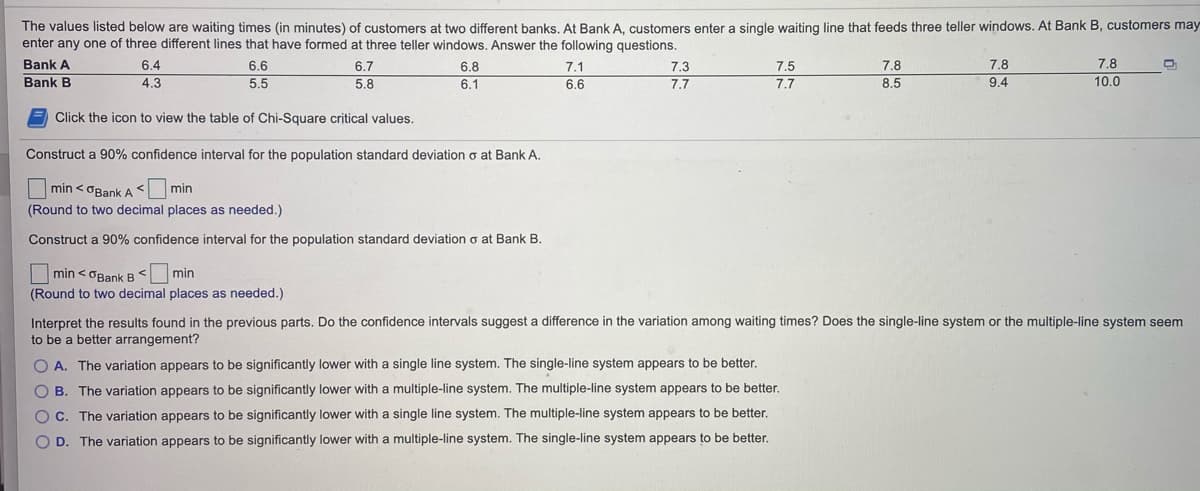 The values listed below are waiting times (in minutes) of customers at two different banks. At Bank A, customers enter a single waiting line that feeds three teller windows. At Bank B, customers may
enter any one of three different lines that have formed at three teller windows. Answer the following questions.
Bank A
6.4
6.6
6.7
6.8
7.1
7.3
7.5
7.8
7.8
7.8
Bank B
4.3
5.5
5.8
6.1
6.6
7.7
7.7
8.5
9.4
10.0
E Click the icon to view the table of Chi-Square critical values.
Construct a 90% confidence interval for the population standard deviation o at Bank A.
O min < OBankA min
(Round to two decimal places as needed.)
Construct a 90% confidence interval for the population standard deviation o at Bank B.
min < OBank B< min
(Round to two decimal places as needed.)
Interpret the results found in the previous parts. Do the confidence intervals suggest a difference in the variation among waiting times? Does the single-line system or the multiple-line system seem
to be a better arrangement?
O A. The variation appears to be significantly lower with a single line system. The single-line system appears to be better.
O B. The variation appears to be significantly lower with a multiple-line system. The multiple-line system appears to be better.
OC. The variation appears to be significantly lower with a single line system. The multiple-line system appears to be better.
O D. The variation appears to be significantly lower with a multiple-line system. The single-line system appears to be better.
