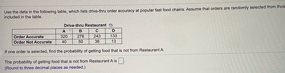 Use the data in the following table, which lists drive-thru order accuracy at popular fast food chains. Assume that orders are randomly selected from thos
included in the table.
Drive-thru Restaurant O
A
C
Order Accurate
320
276
243
133
Order Not Accurate
40
50
36
13
If one order is selected, find the probability of getting food that is not from Restaurant A.
The probability of getting food that is not from Restaurant A is:
(Round to three decimal places as needed.)
