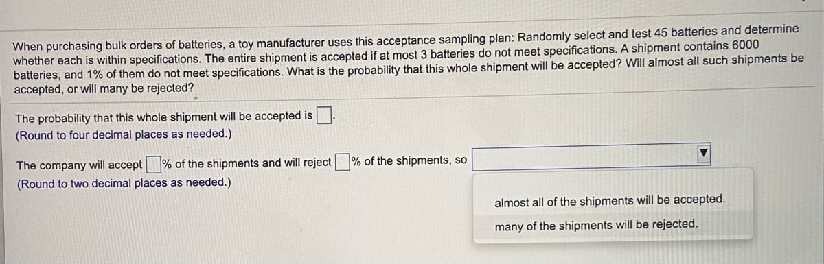 When purchasing bulk orders of batteries, a toy manufacturer uses this acceptance sampling plan: Randomly select and test 45 batteries and determine
whether each is within specifications. The entire shipment is accepted if at most 3 batteries do not meet specifications. A shipment contains 6000
batteries, and 1% of them do not meet specifications. What is the probability that this whole shipment will be accepted? Will almost all such shipments be
accepted, or will many be rejected?
The probability that this whole shipment will be accepted is
(Round to four decimal places as needed.)
The company will accept % of the shipments and will reject % of the shipments, so
(Round to two decimal places as needed.)
almost all of the shipments will be accepted.
many of the shipments will be rejected.
