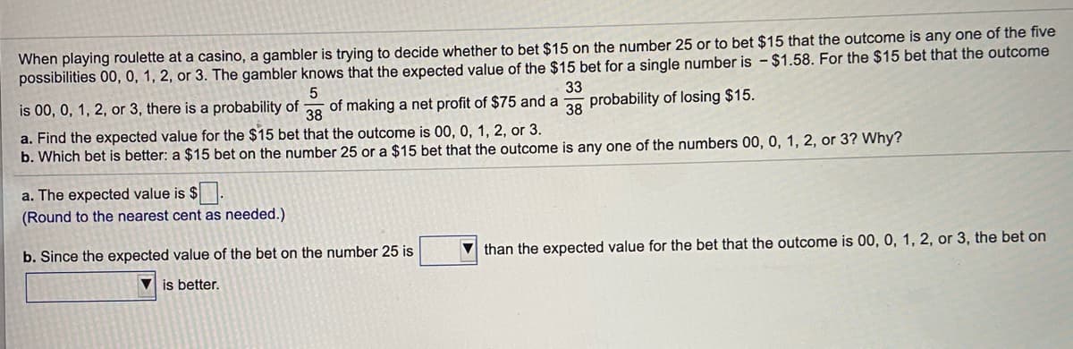 When playing roulette at a casino, a gambler is trying to decide whether to bet $15 on the number 25 or to bet $15 that the outcome is any one of the five
possibilities 00, 0, 1, 2, or 3. The gambler knows that the expected value of the $15 bet for a single number is - $1.58. For the $15 bet that the outcome
5
is 00, 0, 1, 2, or 3, there is a probability of
38
33
of making a net profit of $75 and a
38
probability of losing $15.
a. Find the expected value for the $15 bet that the outcome is 00, 0, 1, 2, or 3.
b. Which bet is better: a $15 bet on the number 25 or a $15 bet that the outcome is any one of the numbers 00, 0, 1, 2, or 3? Why?
a. The expected value is $.
(Round to the nearest cent as needed.)
b. Since the expected value of the bet on the number 25 is
V than the expected value for the bet that the outcome is 00, 0, 1, 2, or 3, the bet on
is better.
