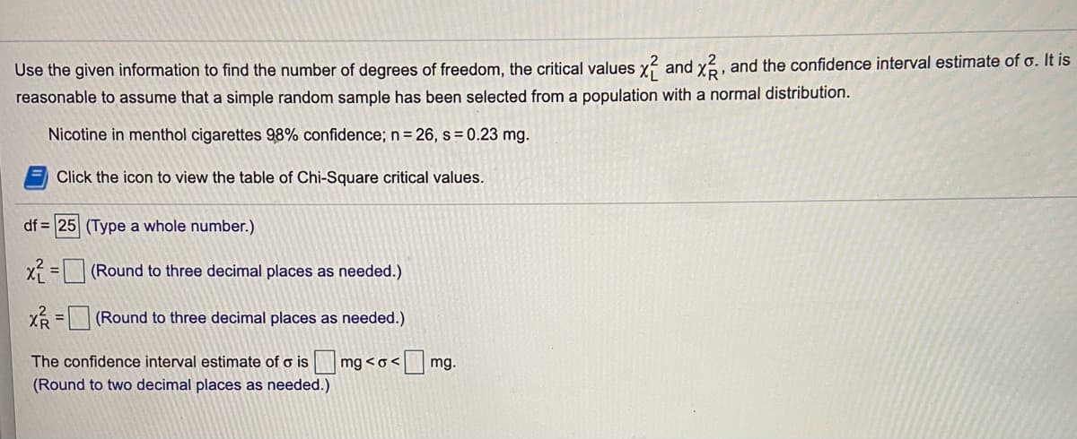 Use the given information to find the number of degrees of freedom, the critical values y? and y, and the confidence interval estimate of o. It is
reasonable to assume that a simple random sample has been selected from a population with a normal distribution.
Nicotine in menthol cigarettes 9,8% confidence; n= 26, s = 0.23 mg.
Click the icon to view the table of Chi-Square critical values.
df = 25 (Type a whole number.)
X =(Round to three decimal places as needed.)
XR =(Round to three decimal places as needed.)
%3D
The confidence interval estimate of o is mg <o<
<mg.
(Round to two decimal places as needed.)
