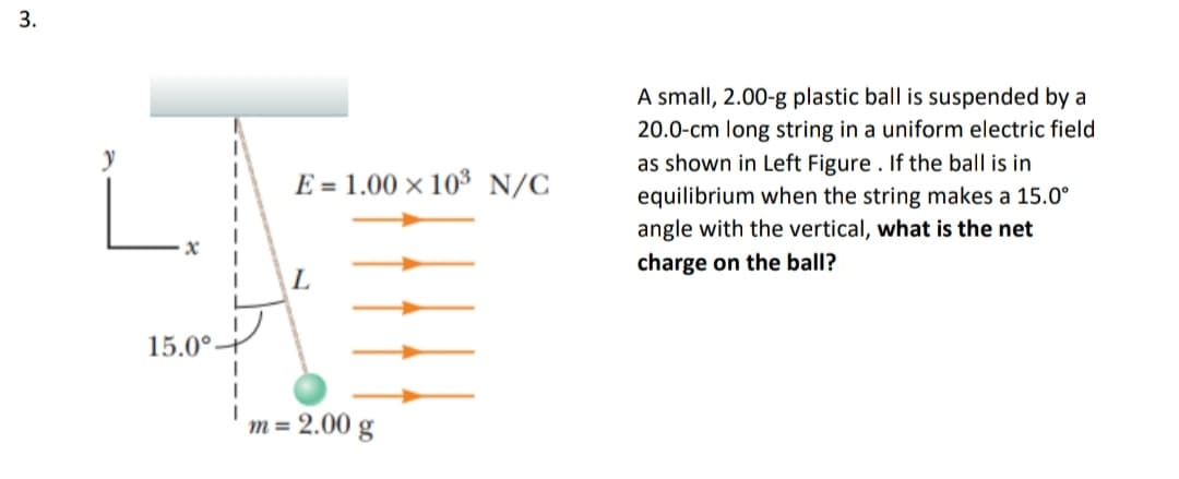 3.
A small, 2.00-g plastic ball is suspended by a
20.0-cm long string in a uniform electric field
as shown in Left Figure . If the ball is in
E = 1.00 × 10³ N/C
equilibrium when the string makes a 15.0°
angle with the vertical, what is the net
charge on the ball?
L
15.0°-
m = 2.00 g
