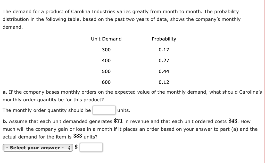 The demand for a product of Carolina Industries varies greatly from month to month. The probability
distribution in the following table, based on the past two years of data, shows the company's monthly
demand.
Unit Demand
Probability
300
0.17
400
0.27
500
0.44
600
0.12
a. If the company bases monthly orders on the expected value of the monthly demand, what should Carolina's
monthly order quantity be for this product?
The monthly order quantity should be
units.
b. Assume that each unit demanded generates $71 in revenue and that each unit ordered costs $43. How
much will the company gain or lose in a month if it places an order based on your answer to part (a) and the
actual demand for the item is 383 units?
- Select your answer -
