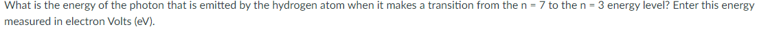 What is the energy of the photon that is emitted by the hydrogen atom when it makes a transition from the n = 7 to then = 3 energy level? Enter this energy
measured in electron Volts (eV).
