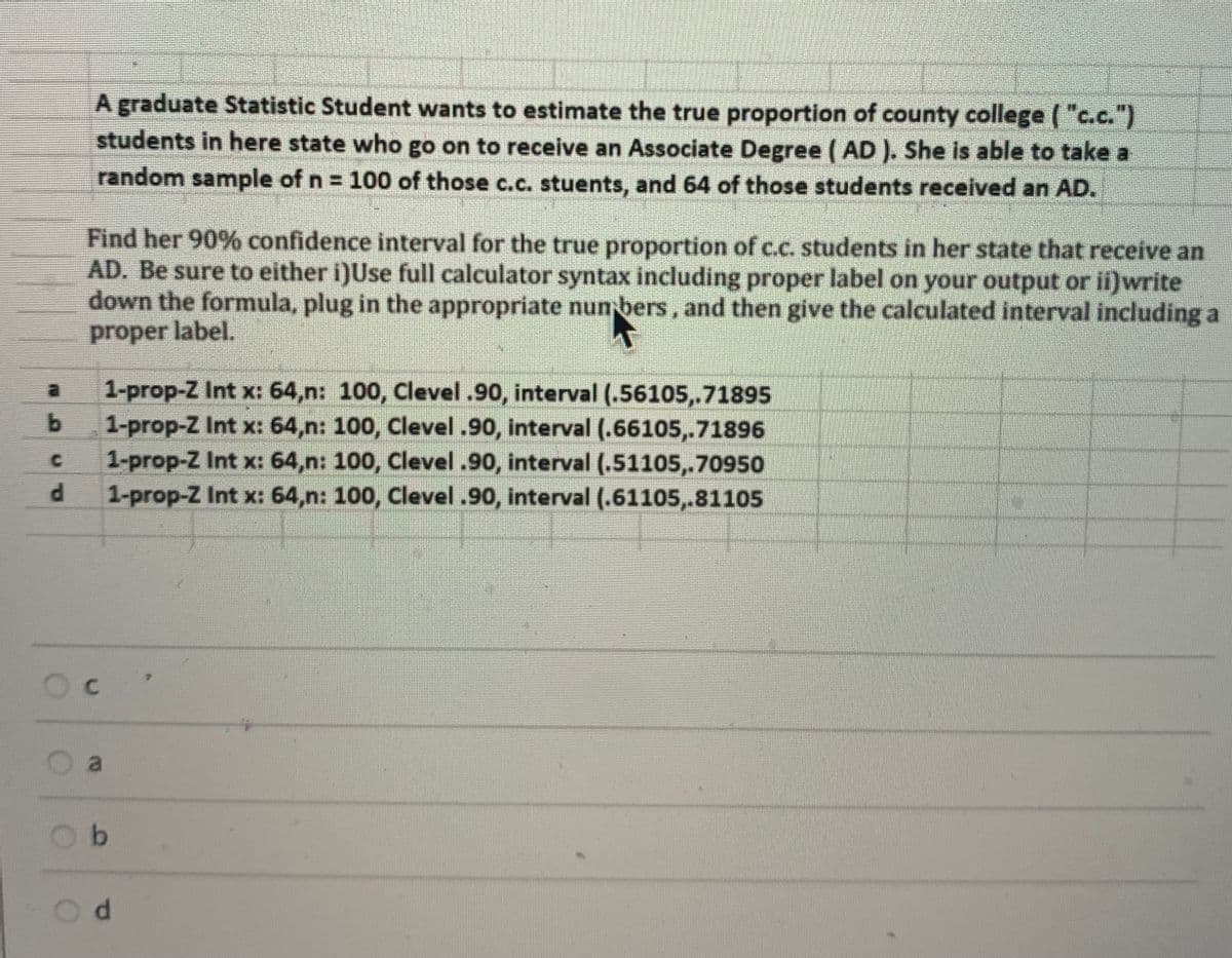 A graduate Statistic Student wants to estimate the true proportion of county college ("c.c.")
students in here state who go on to receive an Associate Degree (AD ), She is able to take a
random sample of n = 100 of those c.c. stuents, and 64 of those students received an AD.
Find her 90% confidence interval for the true proportion of c.c. students in her state that receive an
AD. Be sure to either i)Use full calculator syntax including proper label on your output or i)write
down the formula, plug in the appropriate nun bers, and then give the calculated interval including a
proper label.
1-prop-Z Int x: 64,n: 100, Clevel.90, interval (.56105,.71895
b.
1-prop-Z Int x: 64,n: 100, Clevel .90, interval (.66105,.71896
1-prop-Z Int x: 64,n: 100, Clevel .90, interval (.51105,.70950
1-prop-Z Int x: 64,n: 100, Clevel .90, interval (.61105,.81105
by
C.
