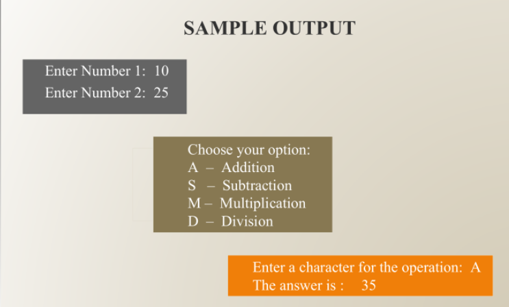 SAMPLE OUTPUT
Enter Number 1: 10
Enter Number 2: 25
Choose your option:
A - Addition
S - Subtraction
M - Multiplication
D - Division
Enter a character for the operation: A
The answer is : 35
