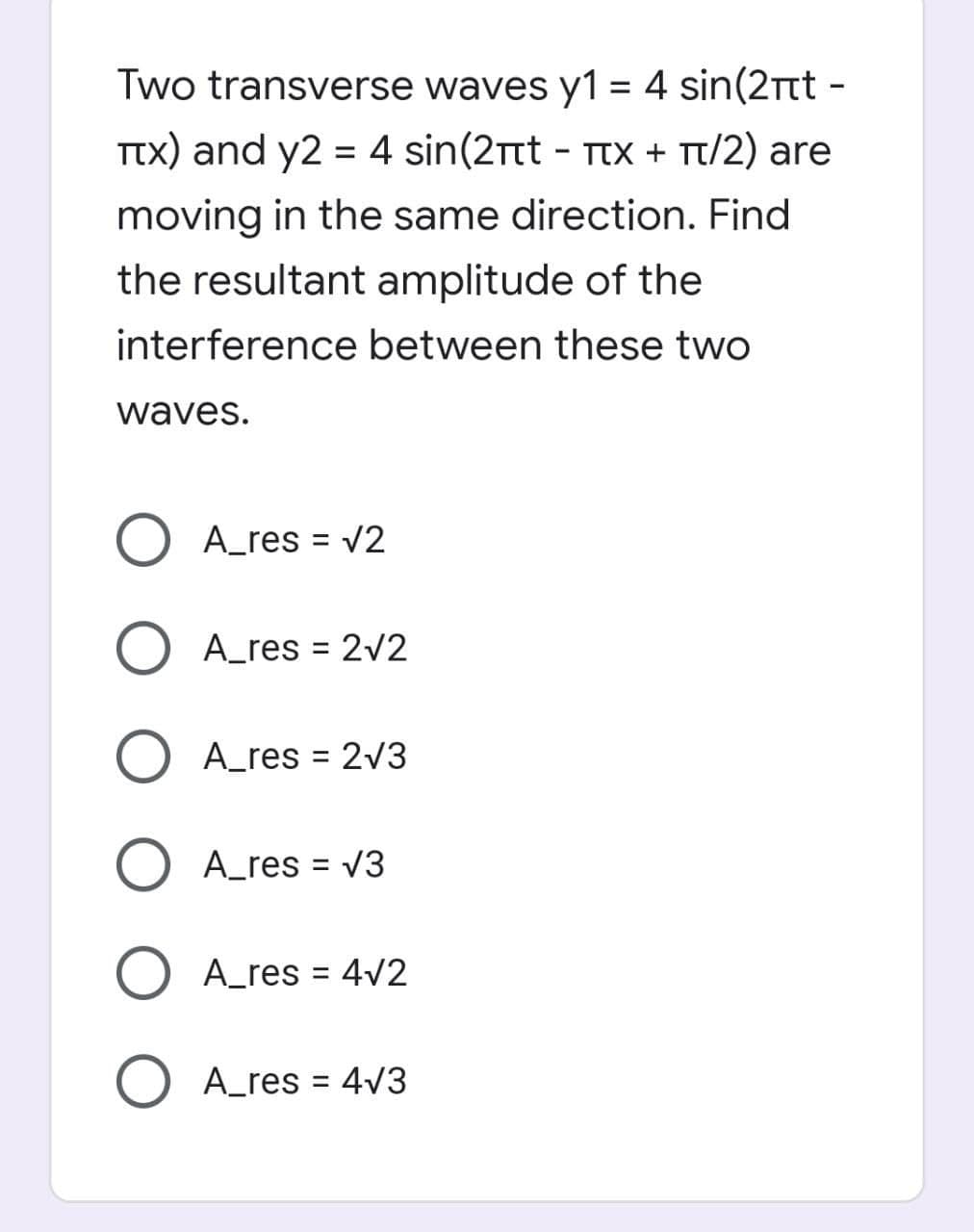 Two transverse waves y1 = 4 sin(2tt -
Ttx) and y2 = 4 sin(2Ttt - TtX + Tt/2) are
moving in the same direction. Find
the resultant amplitude of the
interference between these two
waves.
O A_res = V2
O A_res = 2/2
%3D
O A_res = 2V3
%3D
O A_res = V3
%3D
O A_res = 4v2
O A_res = 4v3
