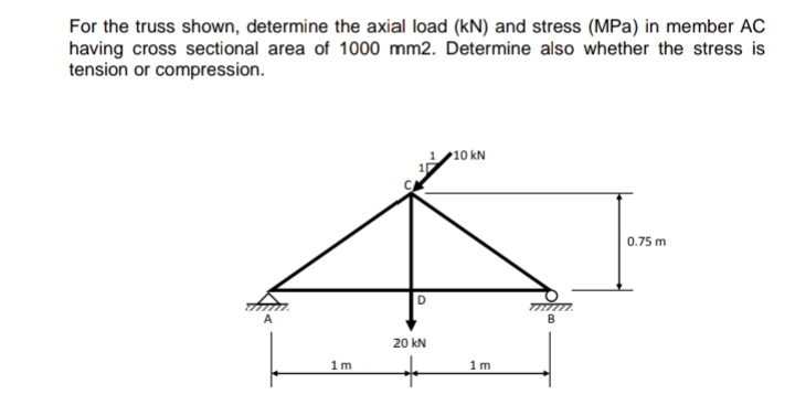 For the truss shown, determine the axial load (kN) and stress (MPa) in member AC
having cross sectional area of 1000 mm2. Determine also whether the stress is
tension or compression.
1/10 kN
0.75 m
A
B
20 kN
1m
1m

