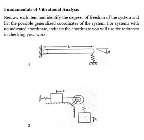 Fundamentals of Vibrational Analysis
Redraw each item and identify the degrees of freedom of the system and
list the possible generalized coordinates of the system. For systems with
no indicated coordinate, indicate the coordinate you will use for reference
in checking your work.
1.
2.
