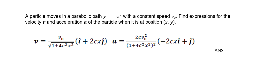 A particle moves in a parabolic path y = cx? with a constant speed vo. Find expressions for the
velocity v and acceleration a of the particle when it is at position (x, y).
vo
2cv?
Tue (î + 2cxj) a =
(-2схі + )
v =
1+4c²x
(1+4c²x²)2
ANS
