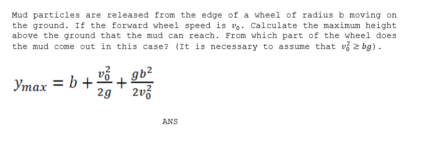 Mud particles are released from the edge of a wheel of radius b moving on
the ground. If the forward wheel speed is vo. Calculate the maximum height
above the ground that the mud can reach. From which part of the wheel does
the mud come out in this case? (It is necessary to assume that v > bg).
= b +;
2g
Утах
2v3
ANS
