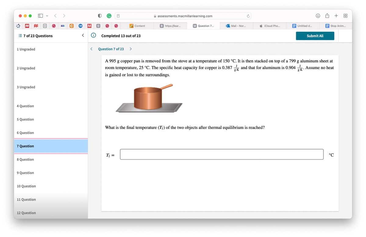 ...
assessments.macmillanlearning.com
+ 88
*图
B https://lear.
M Question 7.
5 Mail - Nor.
é iCloud Pho...
E Untitled d.
Content
Stop Anim.
E 7 of 23 Questions
Completed 13 out of 23
Submit All
1 Ungraded
Question 7 of 23
A 995 g copper pan is removed from the stove at a temperature of 150 °C. It is then stacked on top of a 799 g aluminum sheet at
2 Ungraded
room temperature, 25 °C. The specific heat capacity for copper is 0.387 and that for aluminum is 0.904 . Assume no heat
is gained or lost to the surroundings.
3 Ungraded
4 Question
5 Question
What is the final temperature (T) of the two objects after thermal equilibrium is reached?
6 Question
7 Question
Tf =
°C
8 Question
9 Question
10 Question
11 Question
12 Question
