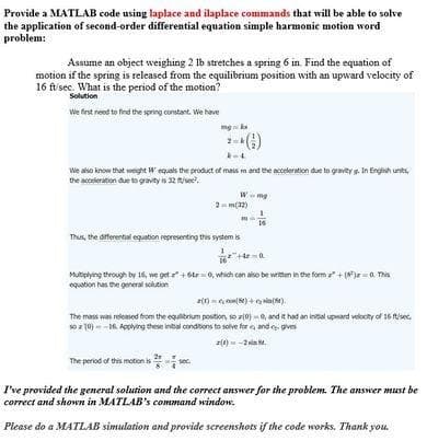 Provide a MATLAB code using laplace and ilaplace commands that will be able to solve
the application of second-order differential equation simple harmonic motion word
problem:
Assume an object weighing 2 lb stretches a spring 6 in Find the equation of
motion if the spring is released from the equilibrium position with an upward velocity of
16 ft/sec. What is the period of the motion?
Solution
We finst need to find the spring constant. We have
mg ka
-()
We aso know thet weight W equals the product of mass m and the acceleration due to gravity s. In Englih unts,
the acceleration due to grovity is 32 sec.
Wmg
2- m(32)
16
Thus, the diferential eqution representing this system is
Multiplying through by 16, we get + 6lr0, which can also be writen in the form + (z- 0. This
equation has the general solution
() = , con8) + ain().
The mos was released from the equlibrium postion, so r0) -0, and it had an inital upward velocity of 16 isec,
oz 10) - -16 Applying these intial conditions to solve for e and e gves
(0) - -2la .
The period of this motion is sec.
I've provided the general solution and the correct answer for the problem. The answer must be
correct and shown in MATLAB's command window.
Please do a MATLAB simulation and provide screenshots if the code works. Thank you.
