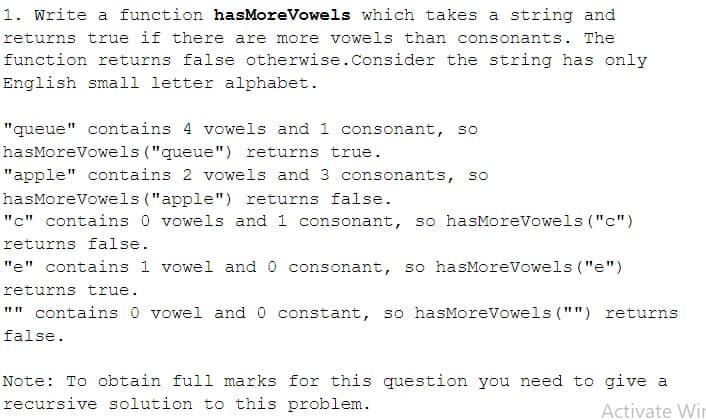 1. Write a function hasMoreVowels which takes a string and
returns true if there are more vowels than consonants. The
function returns false otherwise. Consider the string has only
English small letter alphabet.
"queue" contains 4 vowels and 1 consonant, so
hasMoreVowels ("queue") returns true.
"apple" contains 2 vowels and 3 consonants, so
hasMoreVowels ("apple") returns false.
"c" contains 0 vowels and 1 consonant, so hasMoreVowels ("c")
returns false.
"e" contains 1 vowel and 0 consonant, so hasMoreVowels ("e")
returns true.
"" contains 0 vowel and 0 constant, so hasMoreVowels ("") returns
false.
Note: To obtain full marks for this question you need to give a
recursive solution to this problem.
Activate Win