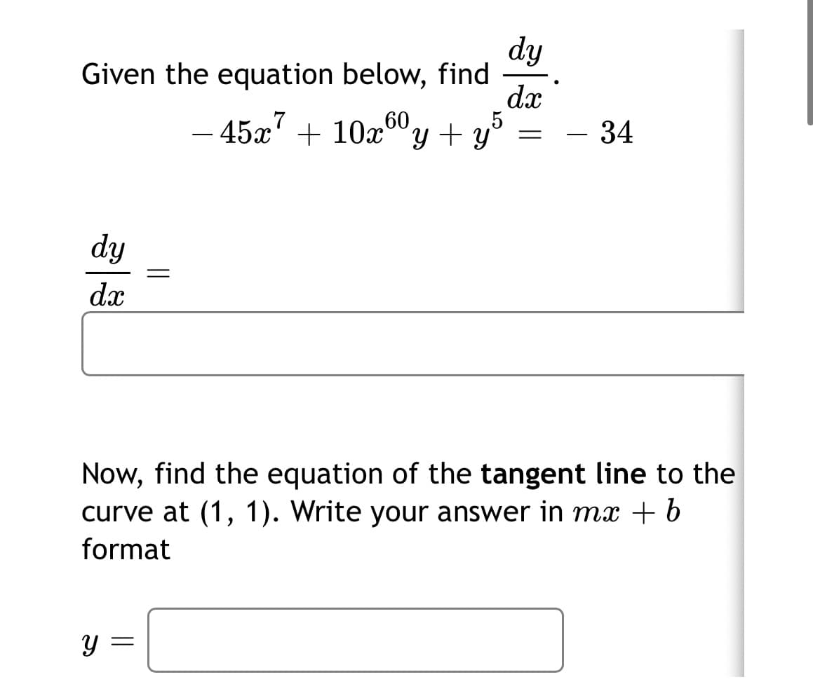dy
Given the equation below, find
dx
5
45x' + 10x""y + y°
60
34
ニ
dy
dx
Now, find the equation of the tangent line to the
curve at (1, 1). Write your answer in mx + 6
format
