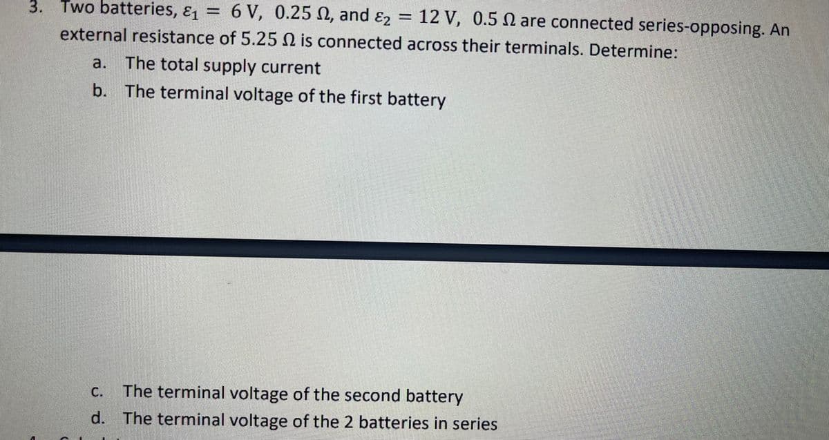 Two batteries, &1 =
6 V, 0.25 N, and ɛ2
12 V, 0.5 N are connected series-opposing. An
3.
external resistance of 5.25 N is connected across their terminals. Determine:
a. The total supply current
b. The terminal voltage of the first battery
С.
The terminal voltage of the second battery
d. The terminal voltage of the 2 batteries in series
