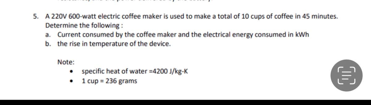 5. A 220V 600-watt electric coffee maker is used to make a total of 10 cups of coffee in 45 minutes.
Determine the following :
a. Current consumed by the coffee maker and the electrical energy consumed in kWh
b. the rise in temperature of the device.
Note:
specific heat of water =4200 J/kg-K
1 cup = 236 grams

