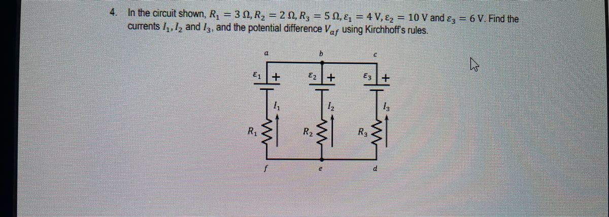 4. In the circuit shown, R, = 3 N, R2 = 20, R, = 50, ɛ, = 4 V, E2 = 10 V and ɛ; = 6 V. Find the
currents /,, 1, and /3, and the potential difference Vaf using Kirchhoff's rules.
b
E1
+
Ez+
R,
R2
R3
