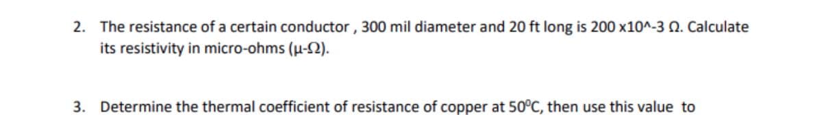 2. The resistance of a certain conductor , 300 mil diameter and 20 ft long is 200 x10^-3 N. Calculate
its resistivity in micro-ohms (µ-2).
3. Determine the thermal coefficient of resistance of copper at 50°C, then use this value to
