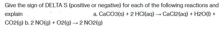 Give the sign of DELTA S (positive or negative) for each of the following reactions and
explain
a. CaCO3(s) + 2 HCI(aq) → CaCl2(aq) + H2O(1) +
CO2(g) b. 2 NO(g) + 02(g) → 2 NO2(g)
