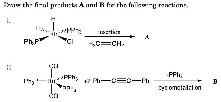 Draw the final products A and B for the following reactions.
i.
H
H.
RhPPh3
'CI
insertion
A
Ph3P
H2C=CH2
ii.
CO
-PPH3
PPH3
PPH3
Ph3P-Ru
+2 Ph-C=C-Ph
В
cyclometallation
CO
