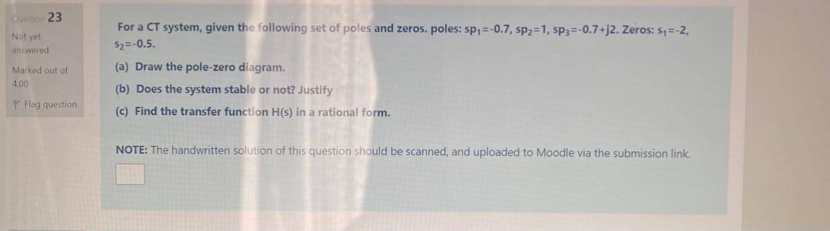 Question 23
For a CT system, given the following set of poles and zeros. poles: sp,=-0.7, sp2=1, sp3=-0.7+j2. Zeros: s1=-2,
Not yet
S2=-0.5.
answered
Marked out of
(a) Draw the pole-zero diagram.
4.00
(b) Does the system stable or not? Justify
P Flag question
(c) Find the transfer function H(s) in a rational form.
NOTE: The handwritten solution of this question should be scanned, and uploaded to Moodle via the submission link.

