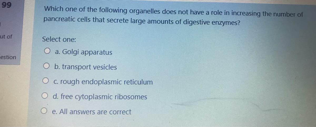 99
Which one of the following organelles does not have a role in increasing the number of
pancreatic cells that secrete large amounts of digestive enzymes?
ut of
Select one:
O a. Golgi apparatus
estion
O b. transport vesicles
O c. rough endoplasmic reticulum
d. free cytoplasmic ribosomes
O e. All answers are correct
