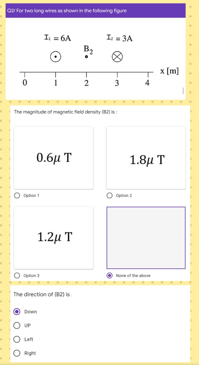 Q2/ For two long wires as shown in the following figure
I = 6A
Iz = 3A
B2
x [m]
2
3
4
The magnitude of magnetic field density (B2) is :
0.6и T
1.8μ Τ
O Option 1
Option 2
1.2µ T
Option 3
O None of the above
The direction of (B2) is .
Down
UP
Left
Right
O O O
