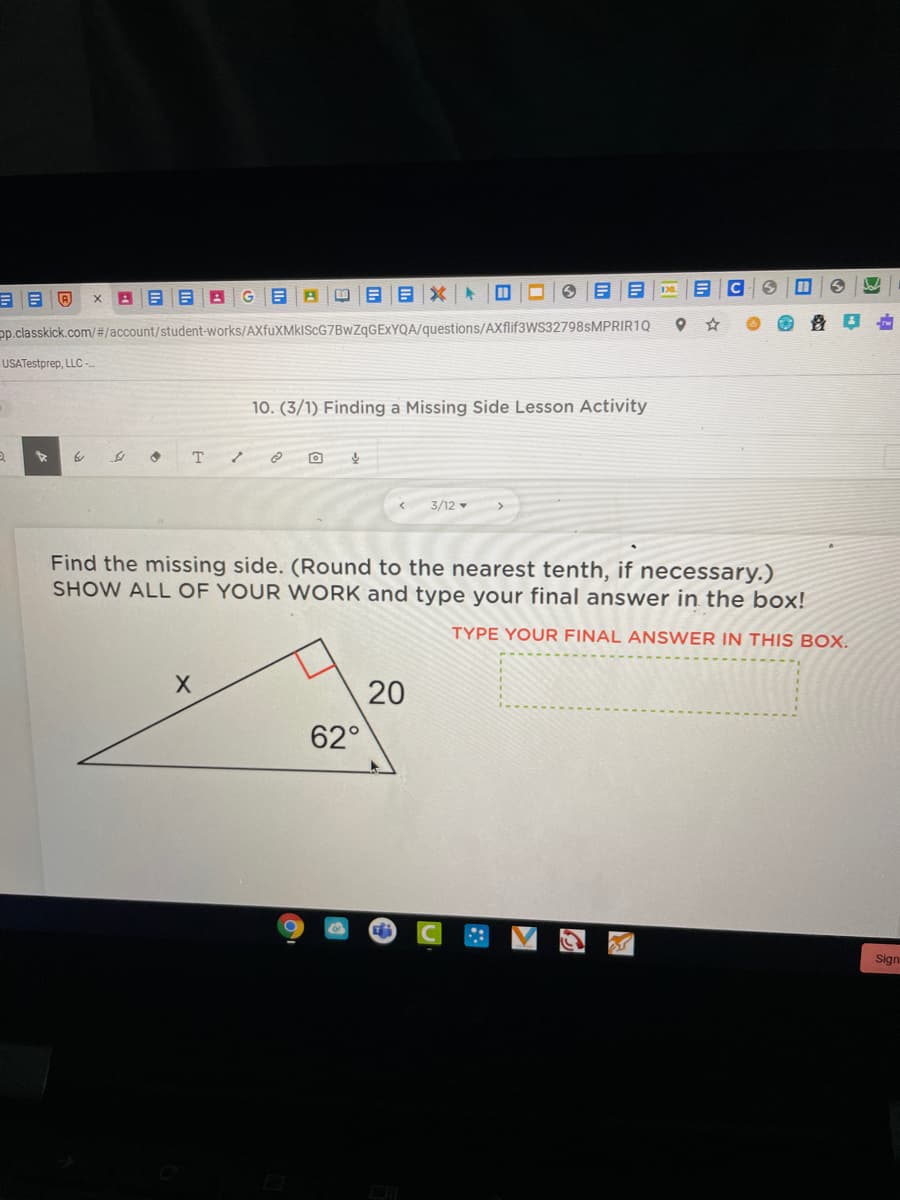 pp.classkick.com/#/account/student-works/AXfuXMkIScG7BwZqGEXYQA/questions/AXflif3WS32798sMPRIR1Q
USATestprep, LLC -
10. (3/1) Finding a Missing Side Lesson Activity
T
3/12 -
Find the missing side. (Round to the nearest tenth, if necessary.)
SHOW ALL OF YOUR WORK and type your final answer in the box!
TYPE YOUR FINAL ANSWER IN THIS BOX.
20
62°
Sign
