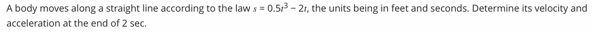 A body moves along a straight line according to the law s = 0.53 – 21, the units being in feet and seconds. Determine its velocity and
acceleration at the end of 2 sec.
