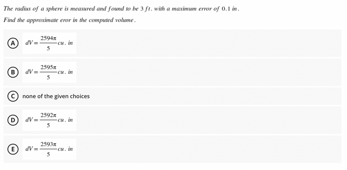 The radius of a sphere is measured and found to be 3 ft. with a maximum error of 0.1 in.
Find the approximate eror in the computed volume.
2594n
A)
-си. in
5
dV =
B
dV = -
2595n
си.
1. in
5
none of the given choices
(D
2592n
dV = -
си. in
5
2593n
E)
dV =
си. in
5
