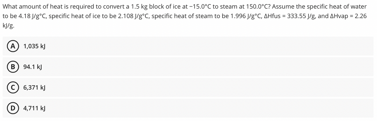 What amount of heat is required to convert a 1.5 kg block of ice at -15.0°C to steam at 150.0°C? Assume the specific heat of water
to be 4.18 J/g°C, specific heat of ice to be 2.108 J/g°C, specific heat of steam to be 1.996 J/g°C, AHfus = 333.55 J/g, and AHvap = 2.26
%3D
kJ/g.
A) 1,035 kJ
В
94.1 kJ
c) 6,371 kJ
D) 4,711 kJ
