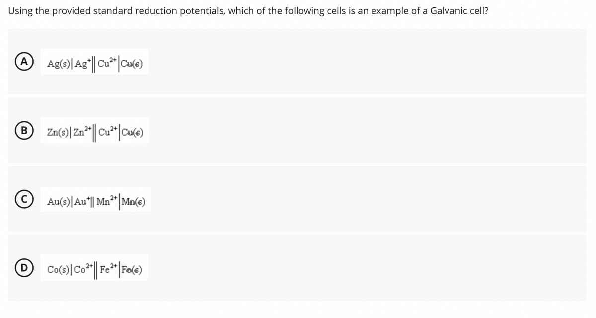 Using the provided standard reduction potentials, which of the following cells is an example of a Galvanic cell?
A
Zn(3)| Zn*r||Cu*|Cu(e)
В
©
Au(s)|Au|| Mn**|Ma(e)
2+
Co(s)| Co*" Fe* |Fe(e)

