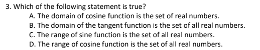 3. Which of the following statement is true?
A. The domain of cosine function is the set of real numbers.
B. The domain of the tangent function is the set of all real numbers.
C. The range of sine function is the set of all real numbers.
D. The range of cosine function is the set of all real numbers.
