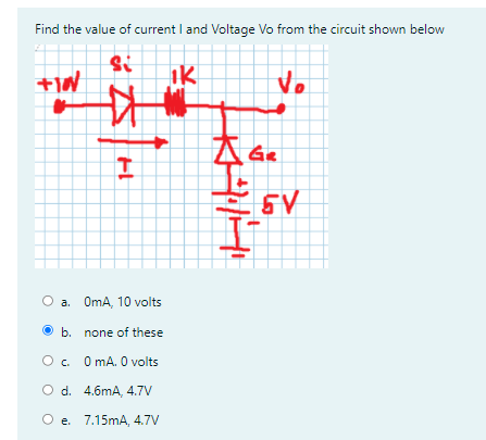 Find the value of current I and Voltage Vo from the circuit shown below
Ik
Vo
a. OmA, 10 volts
O b. none of these
O. O mA. 0 volts
O d. 4.6mA, 4.7V
O e. 7.15mA, 4.7V
よ本
