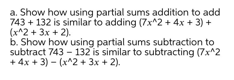 a. Show how using partial sums addition to add
743 + 132 is similar to adding (7x^2 + 4x + 3) +
(x^2 + 3x + 2).
b. Show how using partial sums subtraction to
subtract 743 – 132 is similar to subtracting (7x^2
+ 4x + 3) – (x^2 + 3x + 2).
