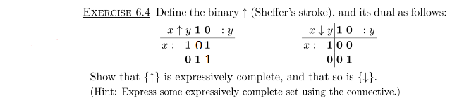 EXERCISE 6.4 Define the binary ↑ (Sheffer's stroke), and its dual as follows:
x ↑ y10 :y
x: 101
011
x + y10 : y
100
00 1
Show that {t} is expressively complete, and that so is {4}.
(Hint: Express some expressively complete set using the connective.)
