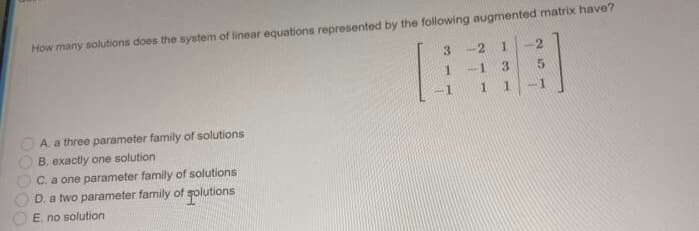 How many solutions does the system of linear equations represented by the following augmented matrix have?
3.
-2
3.
1.
1.
A. a three parameter family of solutions
B. exactly one solution
C. a one parameter family of solutions
D. a two parameter family of golutions
E. no solution
