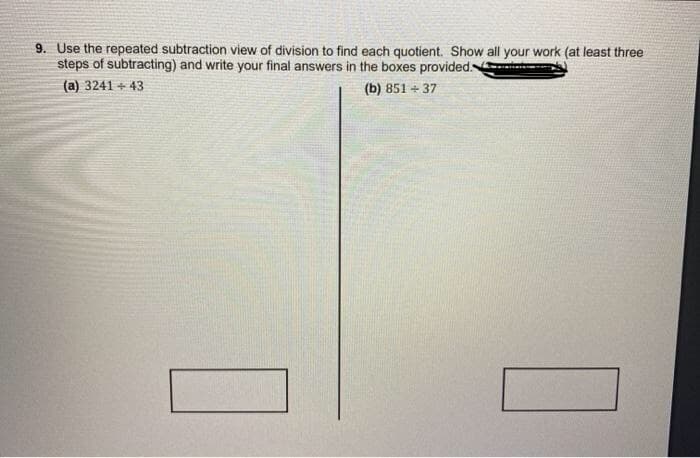 9. Use the repeated subtraction view of division to find each quotient. Show all your work (at least three
steps of subtracting) and write your final answers in the boxes provided
(a) 3241 + 43
(b) 851 + 37
