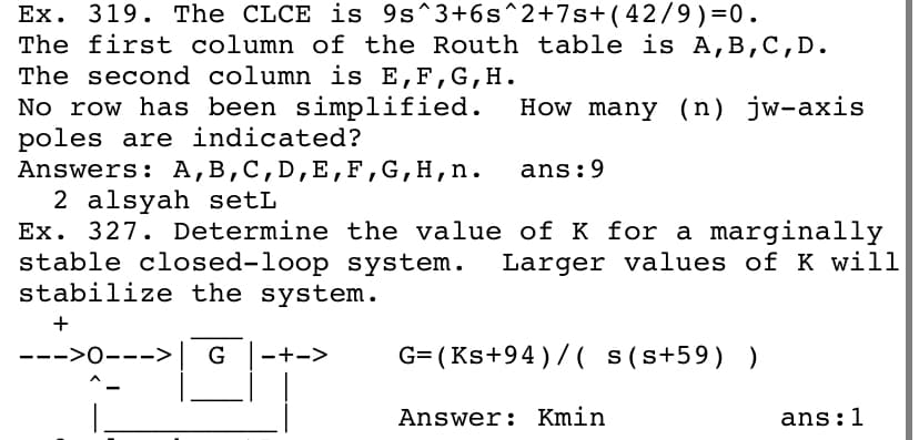 Ex. 319. The CLCE is 9s^3+6s^2+7s+(42/9)=0.
The first column of the Routh table is A,B,C,D.
The second column is E,F,G, H.
No row has been simplified.
poles are indicated?
Answers: A,B,C,D,E,F,G,H,n.
2 alsyah setL
Ex. 327. Determine the value of K for a marginally
stable closed-loop system.
stabilize the system.
How many (n) jw-axis
ans:9
Larger values of K will
+
--->0--->
G= (Ks+94)/( s(s+59) )
-+->
Answer: Kmin
ans:1
