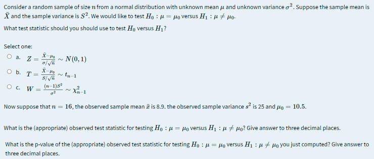 Consider a random sample of size n from a normal distribution with unknown mean u and unknown variance o?. Suppose the sample mean is
X and the sample variance is S?. We would like to test Ho : 4 = µo versus H1 : µ # µo-
What test statistic should you should use to test Ho versus H1?
Select one:
X-H
O a. Z =
N (0, 1)
O b. T =
~ tn-1
O c. W
(n-1)s
Now suppose that n =
16, the observed sample mean ī is 8.9. the observed sample variance s? is 25 and 4o = 10.5.
What is the (appropriate) observed test statistic for testing Ho : µ = Ho versus H1 : µ + µo? Give answer to three decimal places.
What is the p-value of the (appropriate) observed test statistic for testing Ho : µ = µo versus H1 : µ + Po you just computed? Give answer to
three decimal places.
