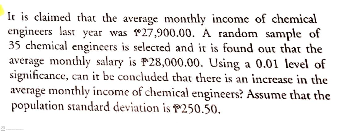 It is claimed that the average monthly income of chemical
engineers last year was 27,900.00. A random sample of
35 chemical engineers is selected and it is found out that the
average monthly salary is P28,000.00. Using a 0.01 level of
significance, can it be concluded that there is an increase in the
average monthly income of chemical engineers? Assume that the
population standard deviation is P250.50.
CS

