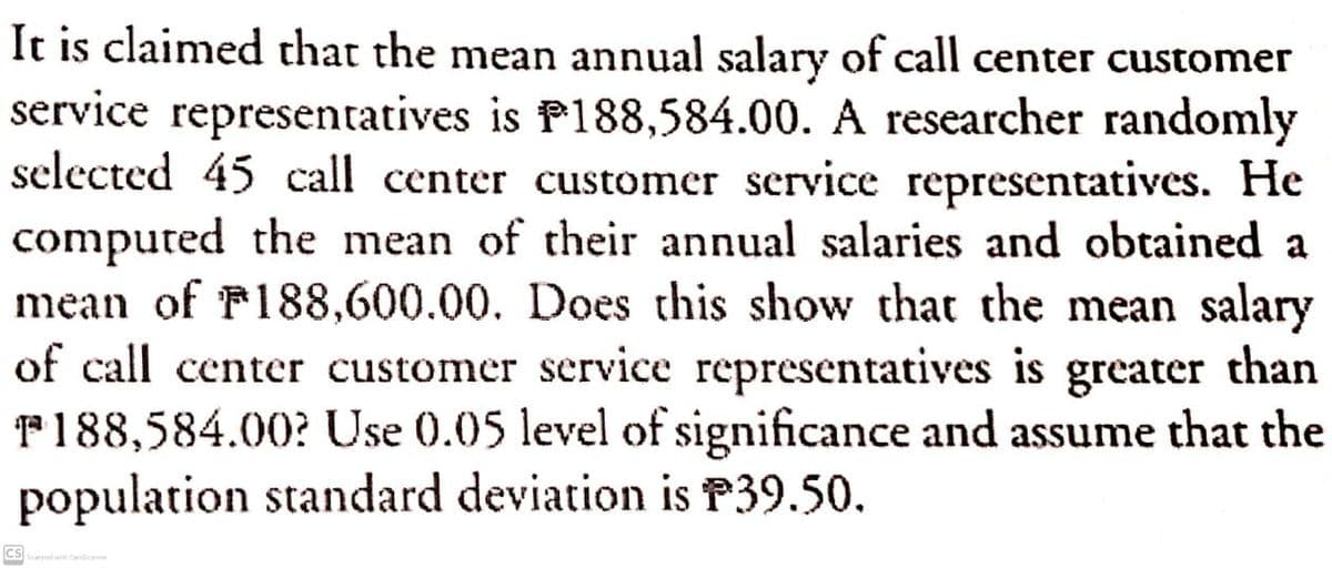 It is claimed that the mean annual salary of call center customer
service representatives is P188,584.00. A researcher randomly
selected 45 call center customer service representatives. He
computed the mean of their annual salaries and obtained a
mean of F188,600.00. Does this show that the mean salary
of call center customer service representatives is
F188,584.00? Use 0.05 level of significance and assume that the
population standard deviation is P39.50.
greater
than
