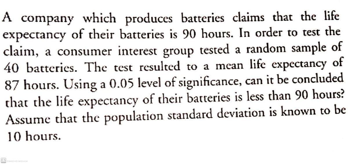 A
which produces batteries claims that the life
expectancy of their batteries is 90 hours. In order to test the
claim, a consumer interest group tested a random sample of
40 batteries. The test resulted to a mean life expectancy
company
of
87 hours. Using a 0.05 level of significance, can it be concluded
that the life expectancy of their batteries is less than 90 hours?
Assume that the population standard deviation is known to be
10 hours.
cs
